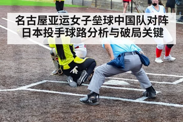 名古屋亚运女子垒球中国队对阵日本投手球路分析与破局关键